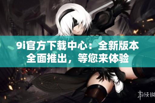 9i官方下載中心：全新版本全面推出，等您來(lái)體驗(yàn)