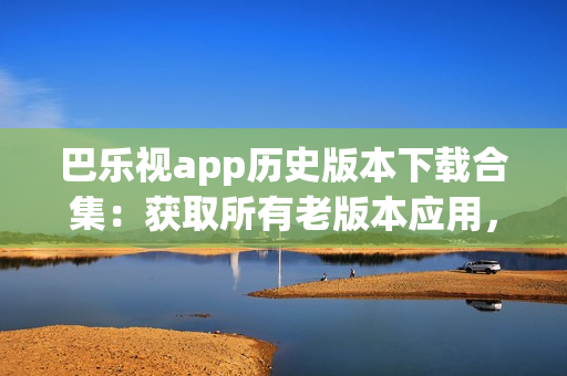 巴樂視app歷史版本下載合集：獲取所有老版本應(yīng)用，滿足不同需求