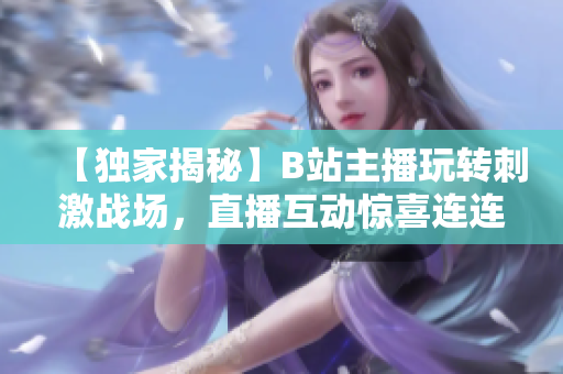 【獨家揭秘】B站主播玩轉(zhuǎn)刺激戰(zhàn)場，直播互動驚喜連連