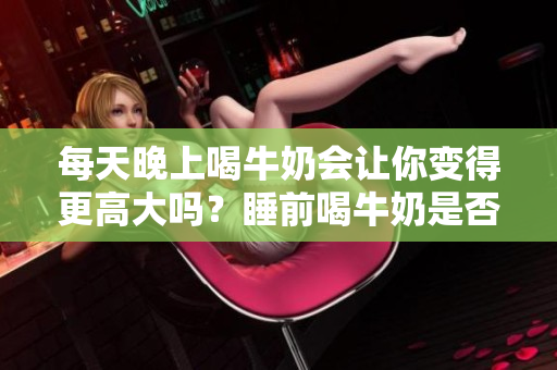 每天晚上喝牛奶會讓你變得更高大嗎？睡前喝牛奶是否會影響身高增長？