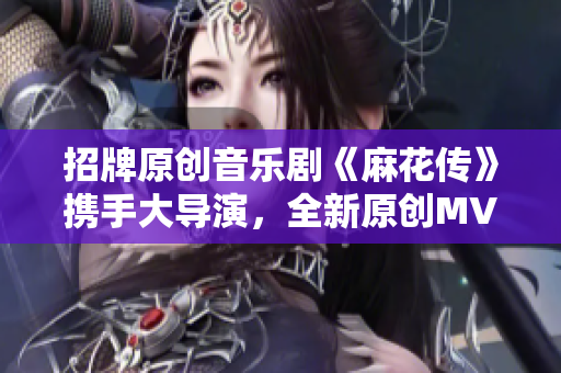 招牌原創(chuàng)音樂(lè)劇《麻花傳》攜手大導(dǎo)演，全新原創(chuàng)MV正式上線，現(xiàn)已可在線觀看
