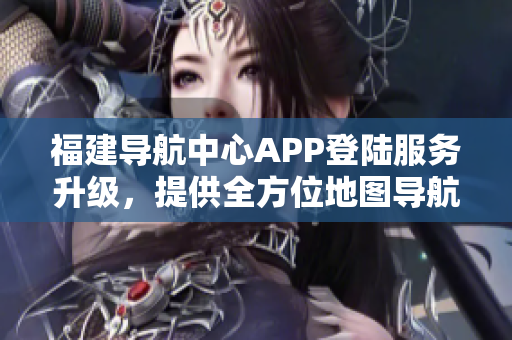 福建導(dǎo)航中心APP登陸服務(wù)升級(jí)，提供全方位地圖導(dǎo)航及交通實(shí)時(shí)信息查詢(xún)