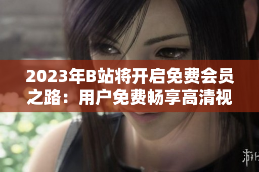 2023年B站將開啟免費(fèi)會員之路：用戶免費(fèi)暢享高清視頻、獨(dú)家番劇等資源
