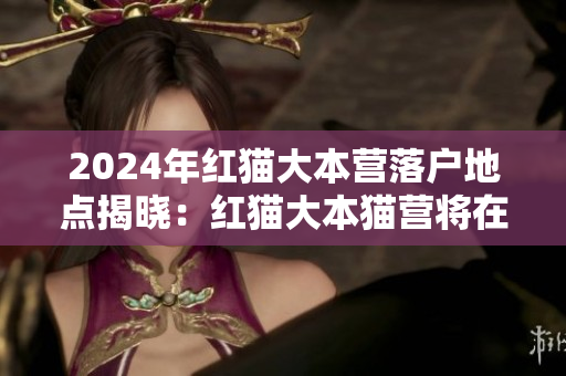 2024年紅貓大本營(yíng)落戶(hù)地點(diǎn)揭曉：紅貓大本貓營(yíng)將在何處落戶(hù)？