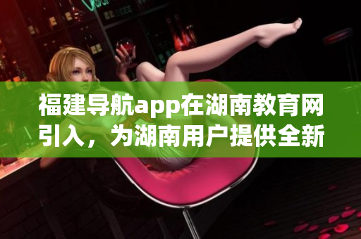 福建導(dǎo)航app在湖南教育網(wǎng)引入，為湖南用戶提供全新定制化服務(wù)