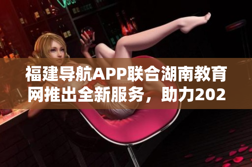 福建導(dǎo)航APP聯(lián)合湖南教育網(wǎng)推出全新服務(wù)，助力2022教育發(fā)展