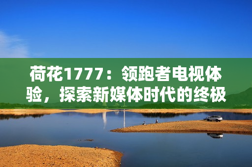 荷花1777：領(lǐng)跑者電視體驗(yàn)，探索新媒體時(shí)代的終極享受