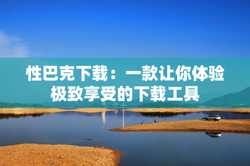 性巴克下載：一款讓你體驗(yàn)極致享受的下載工具