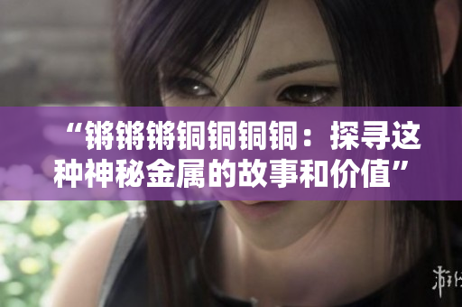“鏘鏘鏘銅銅銅銅：探尋這種神秘金屬的故事和價值”
