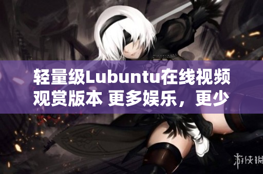 輕量級Lubuntu在線視頻觀賞版本 更多娛樂，更少功耗