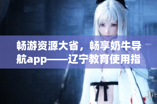 暢游資源大省，暢享奶牛導(dǎo)航app——遼寧教育使用指南