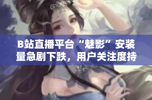 B站直播平臺“魅影”安裝量急劇下跌，用戶關注度持續(xù)下滑
