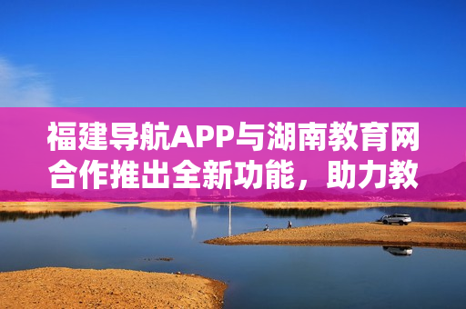 福建導(dǎo)航APP與湖南教育網(wǎng)合作推出全新功能，助力教育信息資源整合與共享