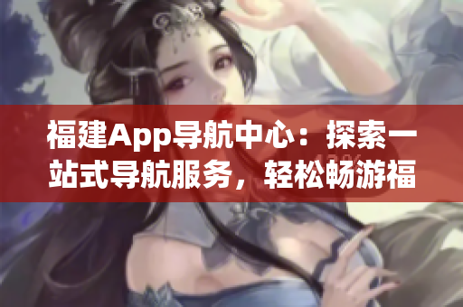 福建App導(dǎo)航中心：探索一站式導(dǎo)航服務(wù)，輕松暢游福建風(fēng)情