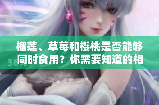 榴蓮、草莓和櫻桃是否能夠同時食用？你需要知道的相關(guān)注意事項