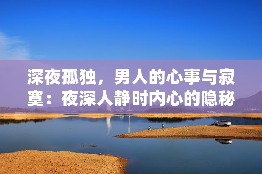深夜孤獨(dú)，男人的心事與寂寞：夜深人靜時內(nèi)心的隱秘情感，如何面對？