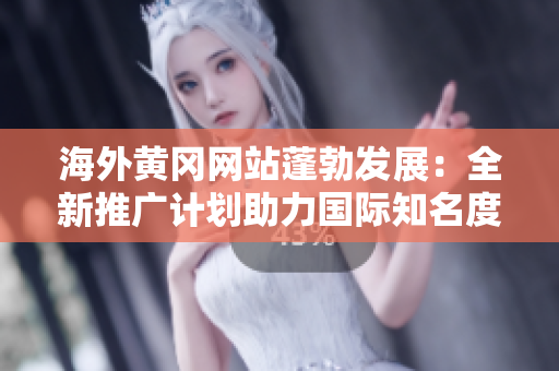 海外黃岡網(wǎng)站蓬勃發(fā)展：全新推廣計劃助力國際知名度擴(kuò)張