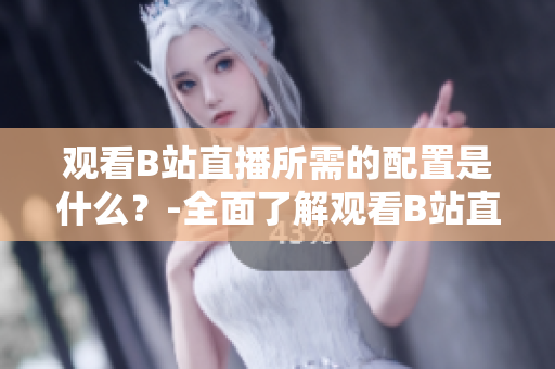 觀看B站直播所需的配置是什么？-全面了解觀看B站直播的設(shè)備和要求