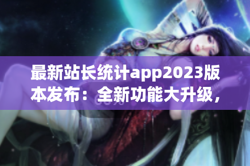 最新站長統(tǒng)計(jì)app2023版本發(fā)布：全新功能大升級(jí)，用戶體驗(yàn)再提升