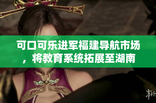 可口可樂進(jìn)軍福建導(dǎo)航市場(chǎng)，將教育系統(tǒng)拓展至湖南