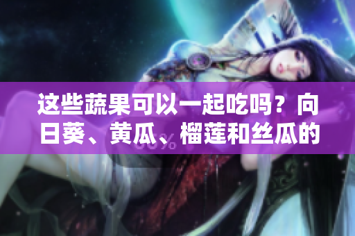 這些蔬果可以一起吃嗎？向日葵、黃瓜、榴蓮和絲瓜的美味組合!