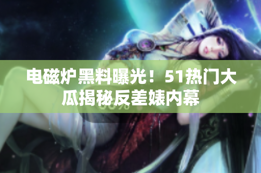 電磁爐黑料曝光！51熱門(mén)大瓜揭秘反差婊內(nèi)幕