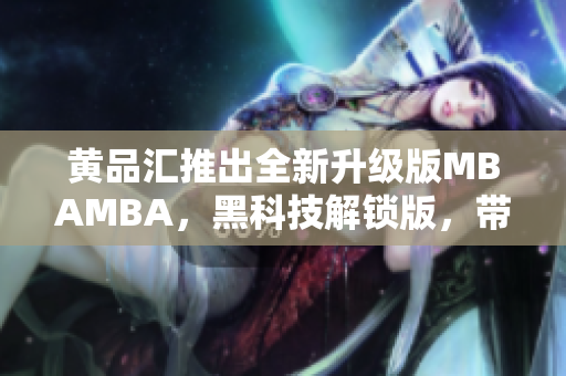 黃品匯推出全新升級版MBAMBA，黑科技解鎖版，帶你領(lǐng)略新一代商業(yè)管理科技的魅力