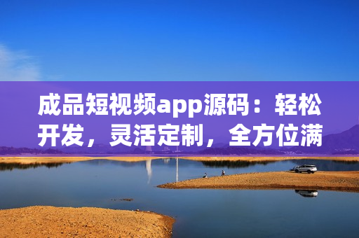 成品短視頻app源碼：輕松開發(fā)，靈活定制，全方位滿足用戶需求