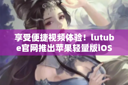 享受便捷視頻體驗！lutube官網(wǎng)推出蘋果輕量版iOS下載助你暢享精彩視頻內(nèi)容