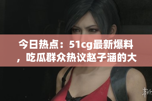 今日熱點：51cg最新爆料，吃瓜群眾熱議趙子涵的大瓜事件