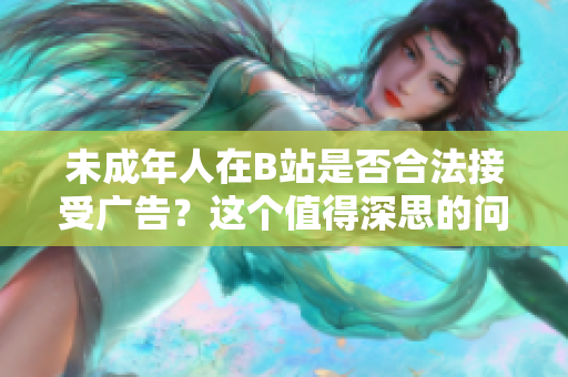 未成年人在B站是否合法接受廣告？這個值得深思的問題