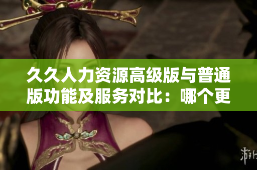 久久人力資源高級版與普通版功能及服務(wù)對比：哪個更適合你的企業(yè)？