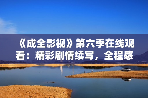 《成全影視》第六季在線觀看：精彩劇情續(xù)寫，全程感受異世界冒險與情感交織的視覺盛宴