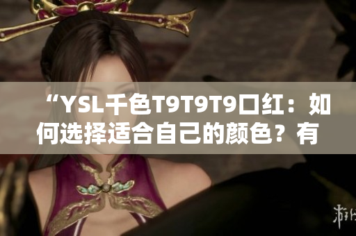“YSL千色T9T9T9口紅：如何選擇適合自己的顏色？有哪些搭配技巧？產(chǎn)品優(yōu)缺點(diǎn)全解析！”