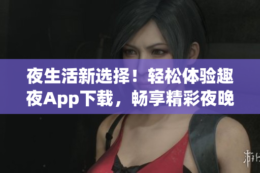 夜生活新選擇！輕松體驗趣夜App下載，暢享精彩夜晚生活