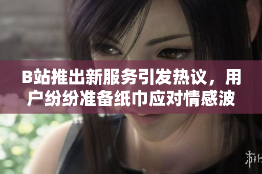 B站推出新服務(wù)引發(fā)熱議，用戶紛紛準(zhǔn)備紙巾應(yīng)對情感波動