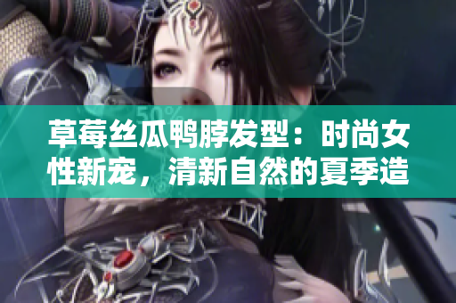 草莓絲瓜鴨脖發(fā)型：時(shí)尚女性新寵，清新自然的夏季造型靈感