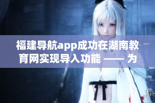 福建導(dǎo)航app成功在湖南教育網(wǎng)實(shí)現(xiàn)導(dǎo)入功能 —— 為用戶(hù)提供更便捷的教育資源搜索和服務(wù)