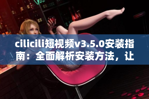 cilicili短視頻v3.5.0安裝指南：全面解析安裝方法，讓您輕松體驗最新版本功能