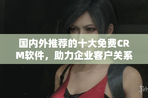 國內(nèi)外推薦的十大免費(fèi)CRM軟件，助力企業(yè)客戶關(guān)系管理