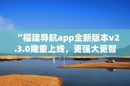 “福建導航app全新版本v2.3.0隆重上線，更強大更智能，給您全新導航體驗！”