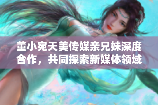 董小宛天美傳媒親兄妹深度合作，共同探索新媒體領(lǐng)域