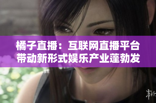 橘子直播：互聯(lián)網(wǎng)直播平臺帶動新形式娛樂產(chǎn)業(yè)蓬勃發(fā)展
