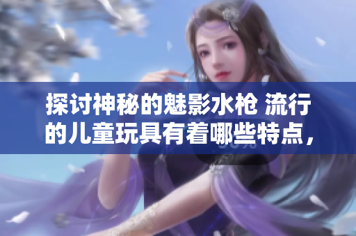 探討神秘的魅影水槍 流行的兒童玩具有著哪些特點(diǎn)，如何選擇，怎樣使用？