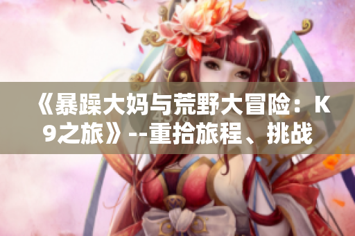 《暴躁大媽與荒野大冒險(xiǎn)：K9之旅》--重拾旅程、挑戰(zhàn)未知【游戲資訊】