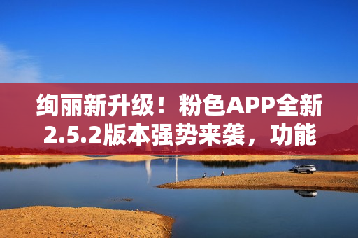 絢麗新升級(jí)！粉色APP全新2.5.2版本強(qiáng)勢(shì)來襲，功能提升多項(xiàng)，用戶體驗(yàn)再升級(jí)