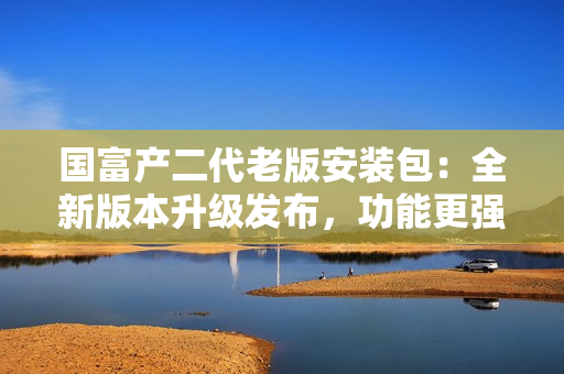 國(guó)富產(chǎn)二代老版安裝包：全新版本升級(jí)發(fā)布，功能更強(qiáng)大！