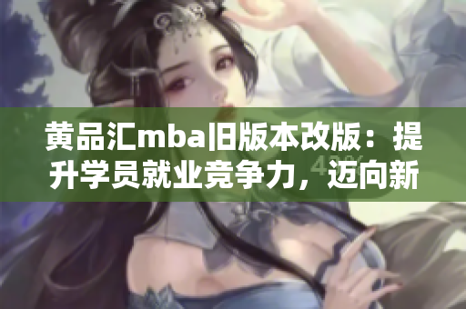 黃品匯mba舊版本改版：提升學(xué)員就業(yè)競(jìng)爭(zhēng)力，邁向新高度