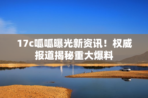 17c呱呱曝光新資訊！權(quán)威報道揭秘重大爆料