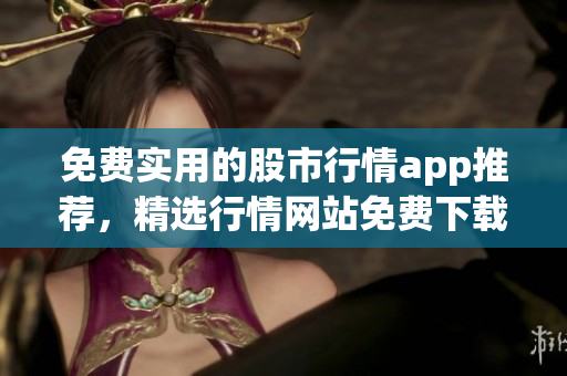 免費(fèi)實(shí)用的股市行情app推薦，精選行情網(wǎng)站免費(fèi)下載入口